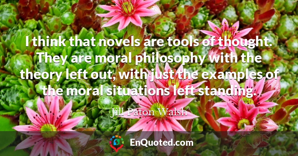 I think that novels are tools of thought. They are moral philosophy with the theory left out, with just the examples of the moral situations left standing.