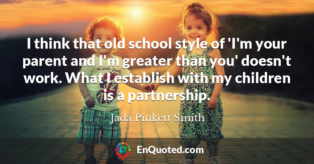 I think that old school style of 'I'm your parent and I'm greater than you' doesn't work. What I establish with my children is a partnership.