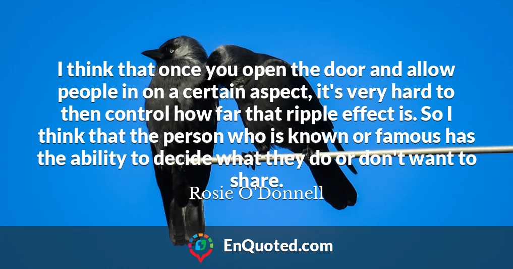 I think that once you open the door and allow people in on a certain aspect, it's very hard to then control how far that ripple effect is. So I think that the person who is known or famous has the ability to decide what they do or don't want to share.