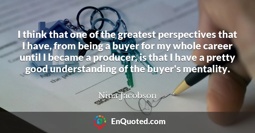 I think that one of the greatest perspectives that I have, from being a buyer for my whole career until I became a producer, is that I have a pretty good understanding of the buyer's mentality.