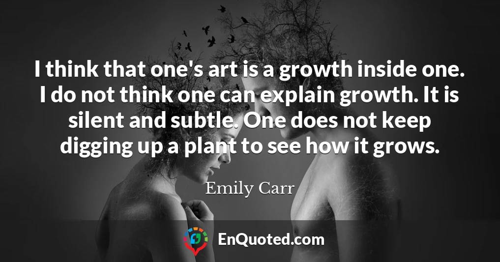 I think that one's art is a growth inside one. I do not think one can explain growth. It is silent and subtle. One does not keep digging up a plant to see how it grows.