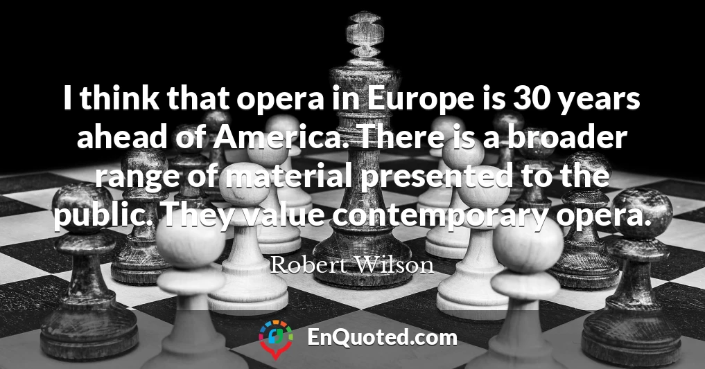 I think that opera in Europe is 30 years ahead of America. There is a broader range of material presented to the public. They value contemporary opera.