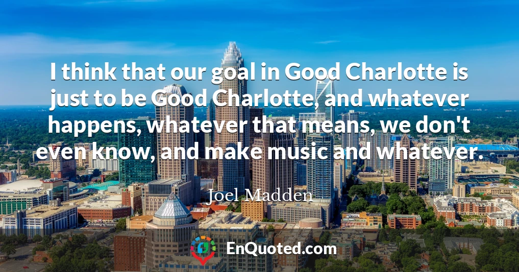 I think that our goal in Good Charlotte is just to be Good Charlotte, and whatever happens, whatever that means, we don't even know, and make music and whatever.