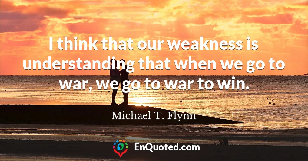I think that our weakness is understanding that when we go to war, we go to war to win.