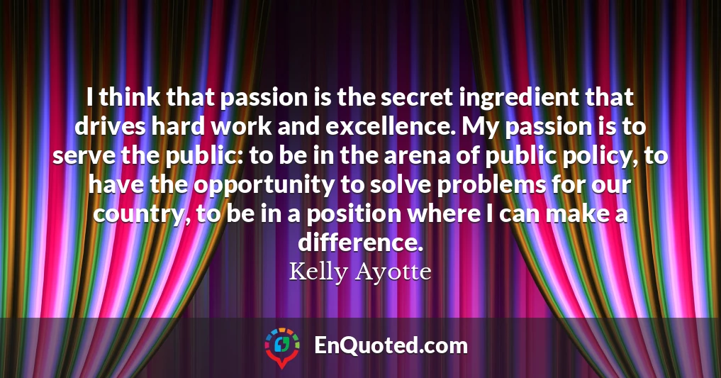 I think that passion is the secret ingredient that drives hard work and excellence. My passion is to serve the public: to be in the arena of public policy, to have the opportunity to solve problems for our country, to be in a position where I can make a difference.