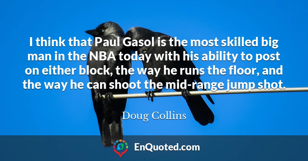 I think that Paul Gasol is the most skilled big man in the NBA today with his ability to post on either block, the way he runs the floor, and the way he can shoot the mid-range jump shot.