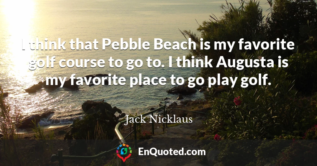 I think that Pebble Beach is my favorite golf course to go to. I think Augusta is my favorite place to go play golf.