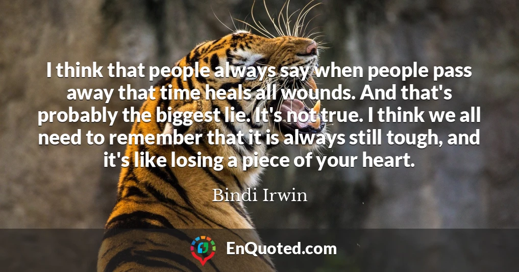 I think that people always say when people pass away that time heals all wounds. And that's probably the biggest lie. It's not true. I think we all need to remember that it is always still tough, and it's like losing a piece of your heart.