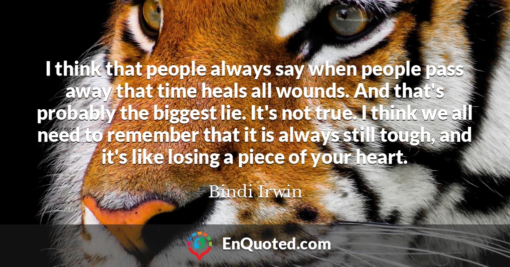 I think that people always say when people pass away that time heals all wounds. And that's probably the biggest lie. It's not true. I think we all need to remember that it is always still tough, and it's like losing a piece of your heart.