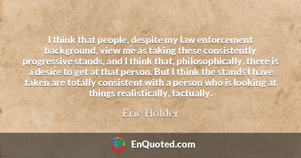 I think that people, despite my law enforcement background, view me as taking these consistently progressive stands, and I think that, philosophically, there is a desire to get at that person. But I think the stands I have taken are totally consistent with a person who is looking at things realistically, factually.