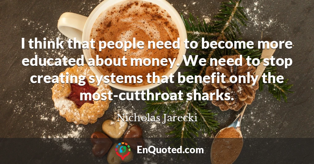 I think that people need to become more educated about money. We need to stop creating systems that benefit only the most-cutthroat sharks.