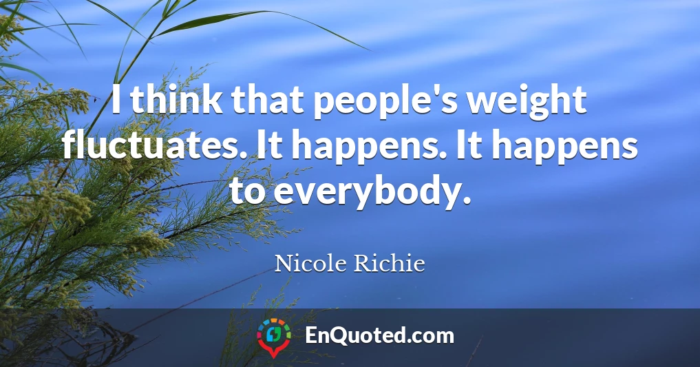 I think that people's weight fluctuates. It happens. It happens to everybody.