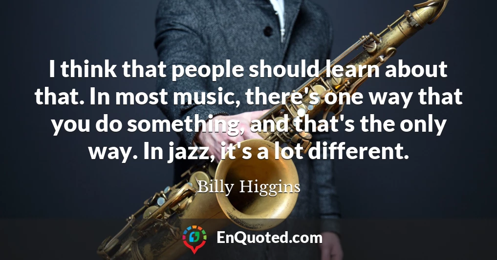 I think that people should learn about that. In most music, there's one way that you do something, and that's the only way. In jazz, it's a lot different.