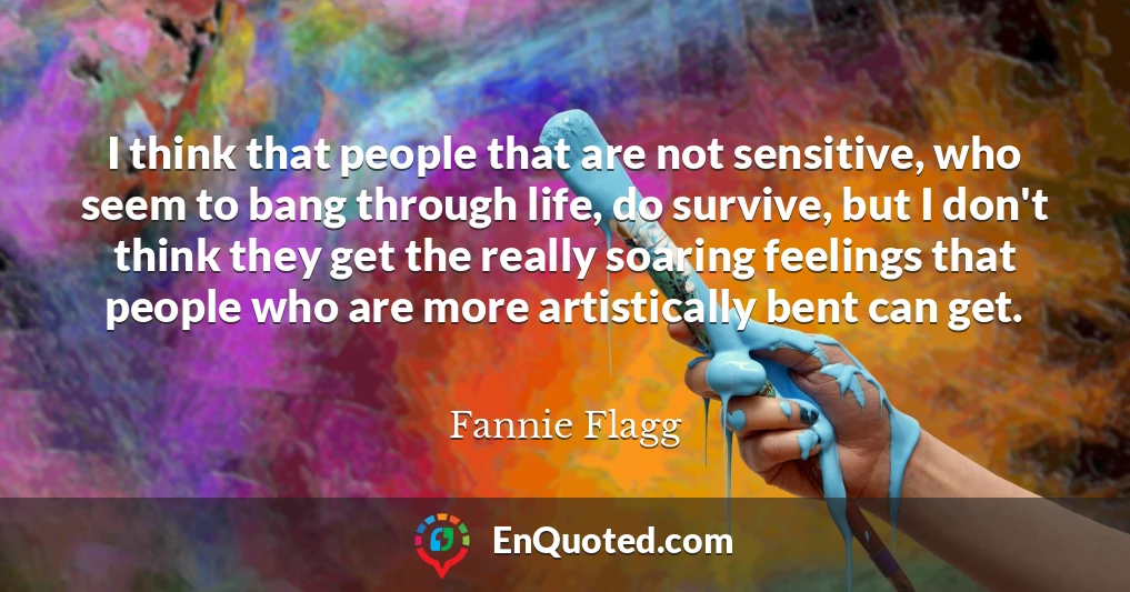 I think that people that are not sensitive, who seem to bang through life, do survive, but I don't think they get the really soaring feelings that people who are more artistically bent can get.