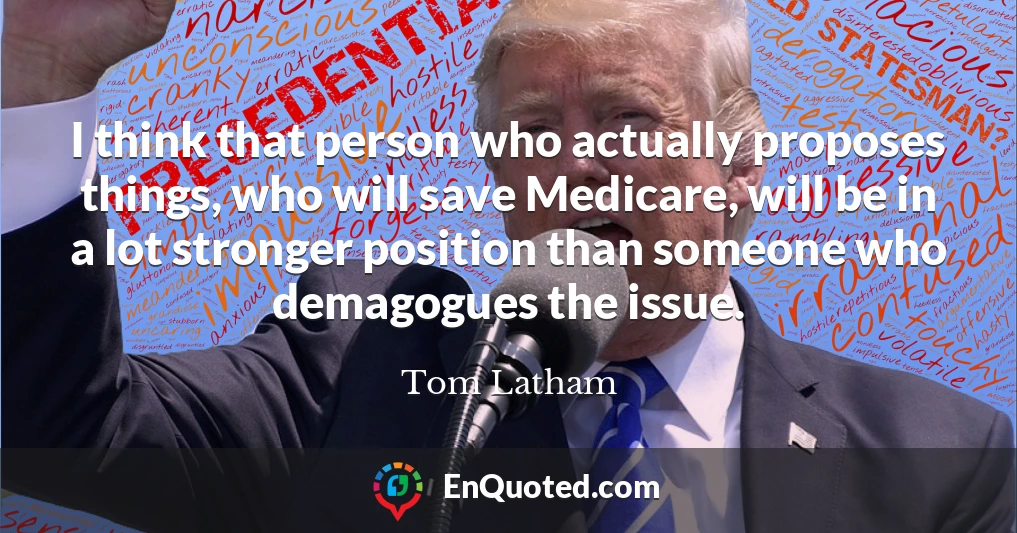 I think that person who actually proposes things, who will save Medicare, will be in a lot stronger position than someone who demagogues the issue.