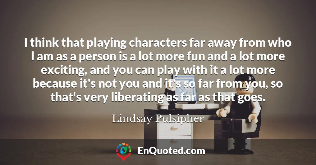 I think that playing characters far away from who I am as a person is a lot more fun and a lot more exciting, and you can play with it a lot more because it's not you and it's so far from you, so that's very liberating as far as that goes.