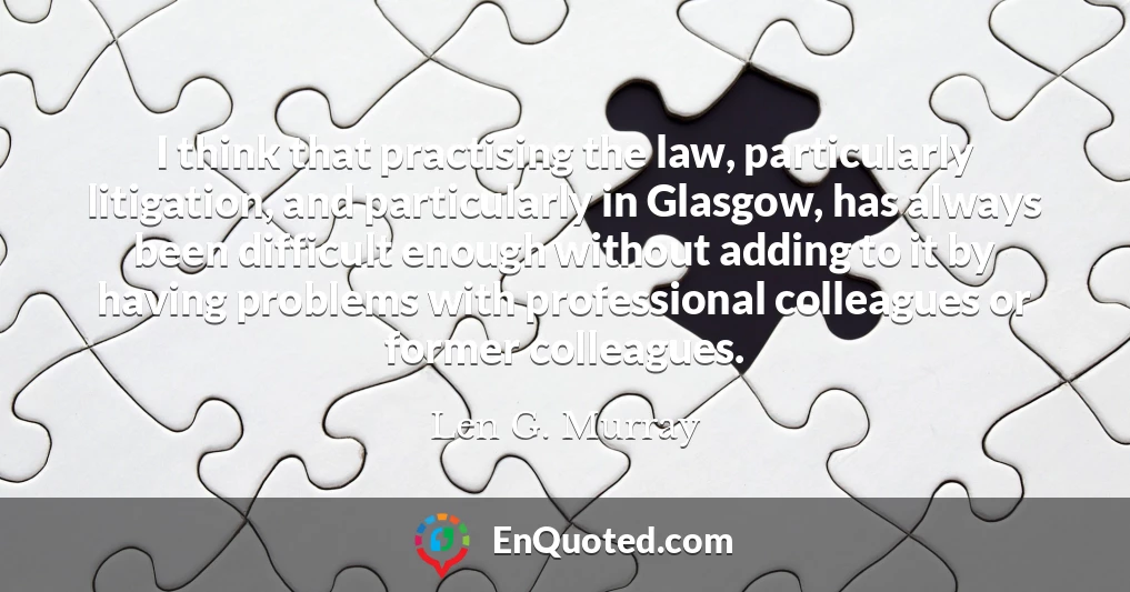 I think that practising the law, particularly litigation, and particularly in Glasgow, has always been difficult enough without adding to it by having problems with professional colleagues or former colleagues.