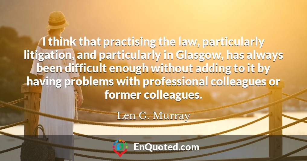 I think that practising the law, particularly litigation, and particularly in Glasgow, has always been difficult enough without adding to it by having problems with professional colleagues or former colleagues.