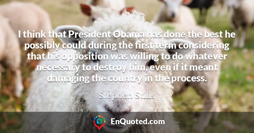 I think that President Obama has done the best he possibly could during the first term considering that his opposition was willing to do whatever necessary to destroy him, even if it meant damaging the country in the process.