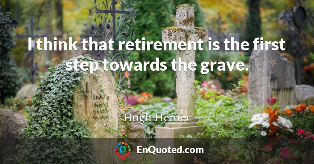 I think that retirement is the first step towards the grave.