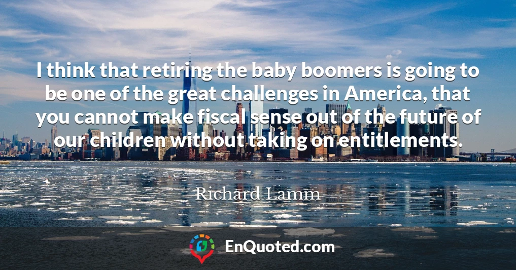 I think that retiring the baby boomers is going to be one of the great challenges in America, that you cannot make fiscal sense out of the future of our children without taking on entitlements.