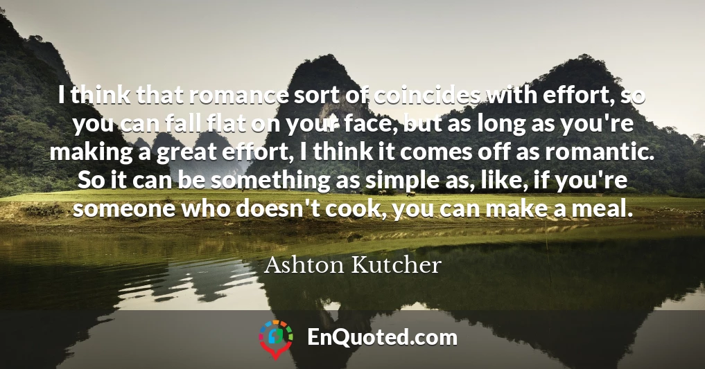 I think that romance sort of coincides with effort, so you can fall flat on your face, but as long as you're making a great effort, I think it comes off as romantic. So it can be something as simple as, like, if you're someone who doesn't cook, you can make a meal.