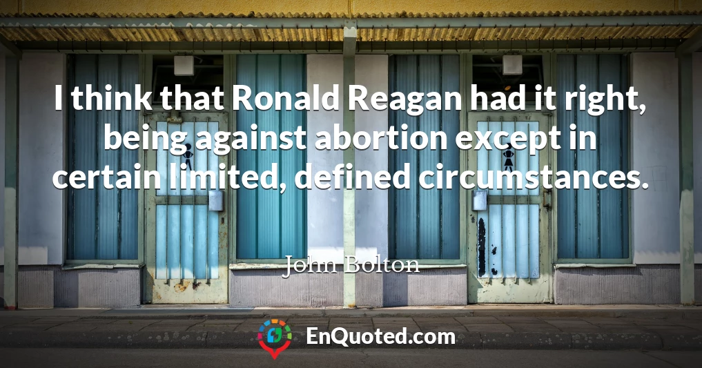 I think that Ronald Reagan had it right, being against abortion except in certain limited, defined circumstances.