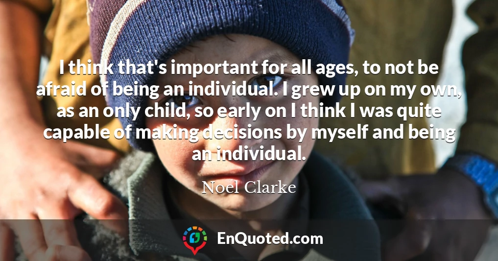 I think that's important for all ages, to not be afraid of being an individual. I grew up on my own, as an only child, so early on I think I was quite capable of making decisions by myself and being an individual.
