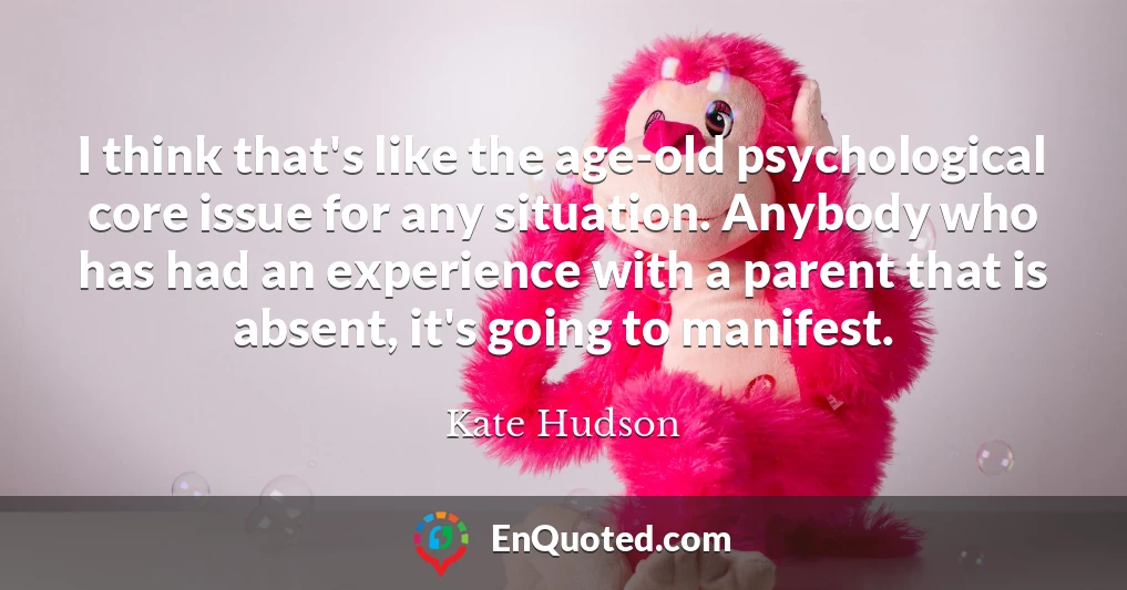 I think that's like the age-old psychological core issue for any situation. Anybody who has had an experience with a parent that is absent, it's going to manifest.
