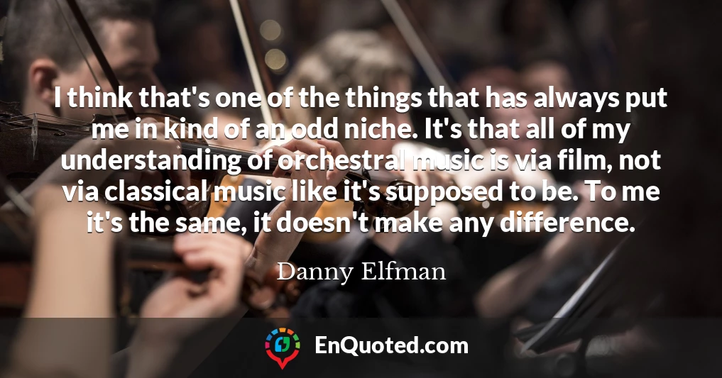 I think that's one of the things that has always put me in kind of an odd niche. It's that all of my understanding of orchestral music is via film, not via classical music like it's supposed to be. To me it's the same, it doesn't make any difference.