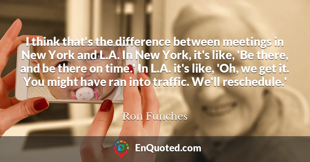 I think that's the difference between meetings in New York and L.A. In New York, it's like, 'Be there, and be there on time.' In L.A. it's like, 'Oh, we get it. You might have ran into traffic. We'll reschedule.'