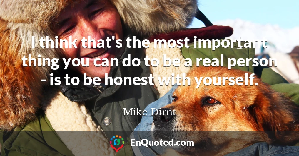 I think that's the most important thing you can do to be a real person - is to be honest with yourself.