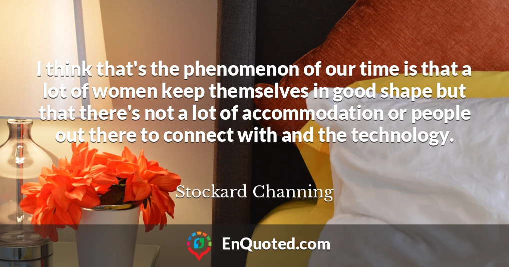 I think that's the phenomenon of our time is that a lot of women keep themselves in good shape but that there's not a lot of accommodation or people out there to connect with and the technology.