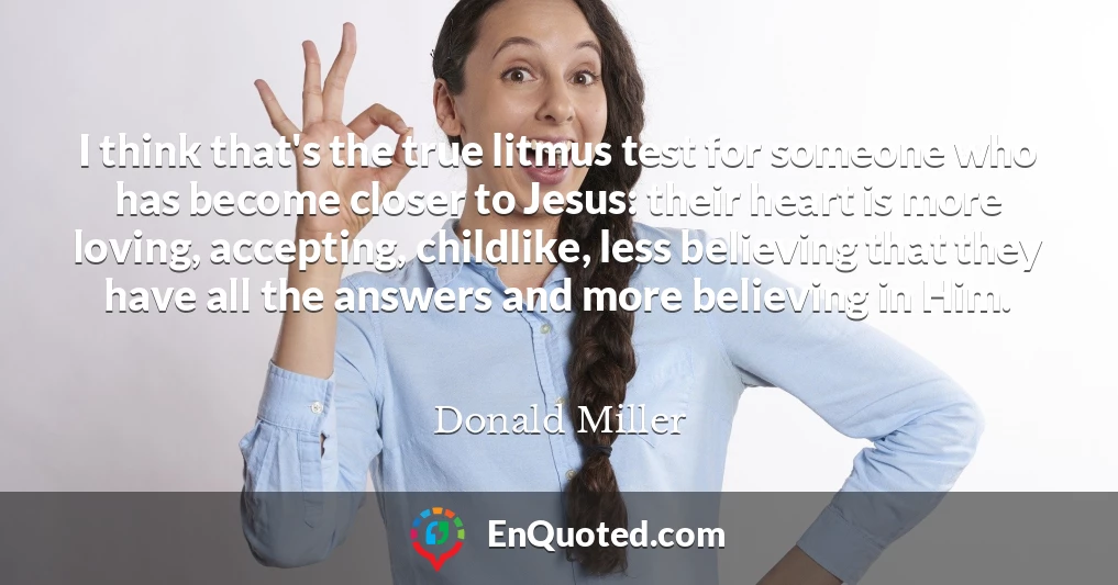 I think that's the true litmus test for someone who has become closer to Jesus: their heart is more loving, accepting, childlike, less believing that they have all the answers and more believing in Him.
