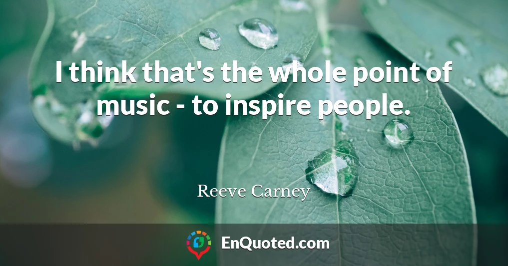 I think that's the whole point of music - to inspire people.