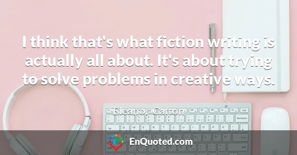 I think that's what fiction writing is actually all about. It's about trying to solve problems in creative ways.