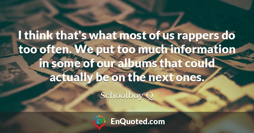 I think that's what most of us rappers do too often. We put too much information in some of our albums that could actually be on the next ones.