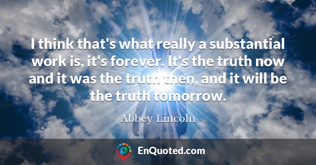 I think that's what really a substantial work is, it's forever. It's the truth now and it was the truth then, and it will be the truth tomorrow.