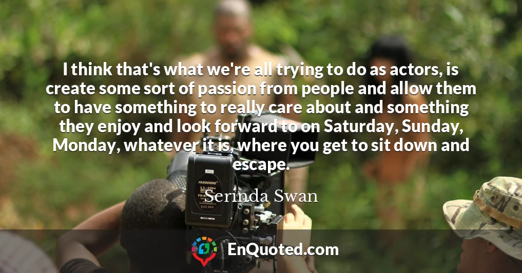 I think that's what we're all trying to do as actors, is create some sort of passion from people and allow them to have something to really care about and something they enjoy and look forward to on Saturday, Sunday, Monday, whatever it is, where you get to sit down and escape.