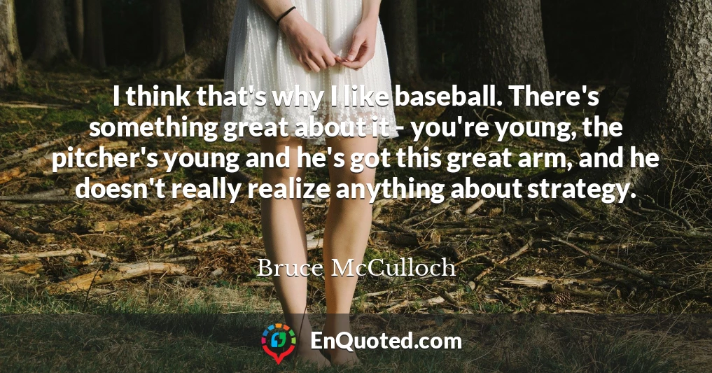 I think that's why I like baseball. There's something great about it - you're young, the pitcher's young and he's got this great arm, and he doesn't really realize anything about strategy.