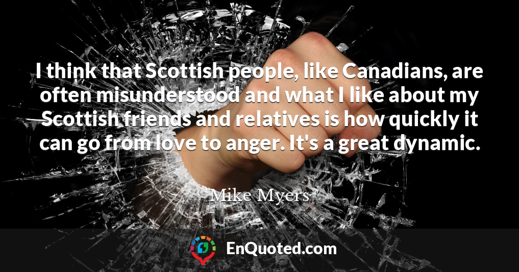 I think that Scottish people, like Canadians, are often misunderstood and what I like about my Scottish friends and relatives is how quickly it can go from love to anger. It's a great dynamic.
