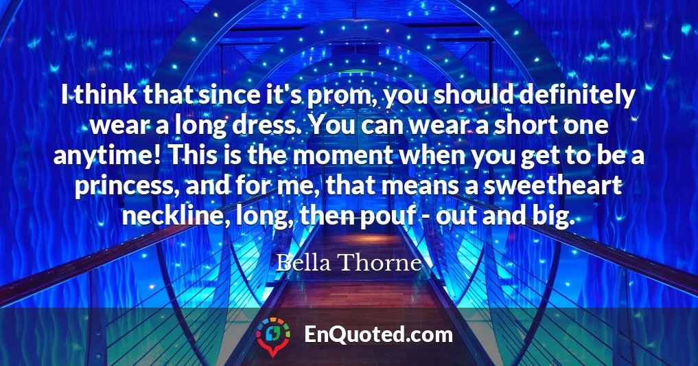 I think that since it's prom, you should definitely wear a long dress. You can wear a short one anytime! This is the moment when you get to be a princess, and for me, that means a sweetheart neckline, long, then pouf - out and big.