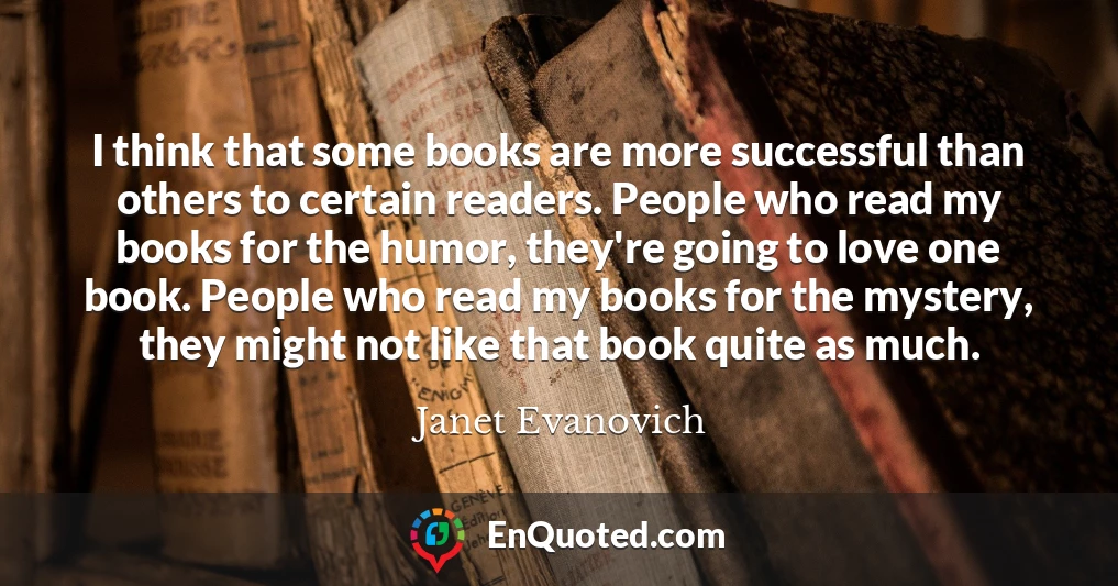 I think that some books are more successful than others to certain readers. People who read my books for the humor, they're going to love one book. People who read my books for the mystery, they might not like that book quite as much.
