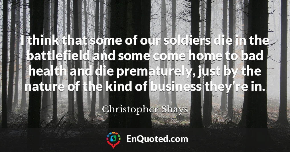 I think that some of our soldiers die in the battlefield and some come home to bad health and die prematurely, just by the nature of the kind of business they're in.