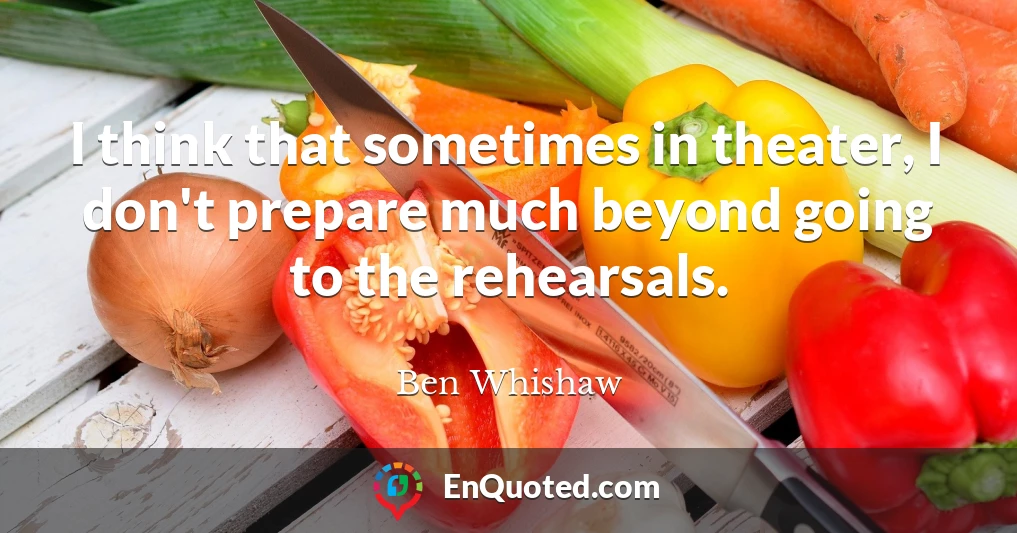 I think that sometimes in theater, I don't prepare much beyond going to the rehearsals.