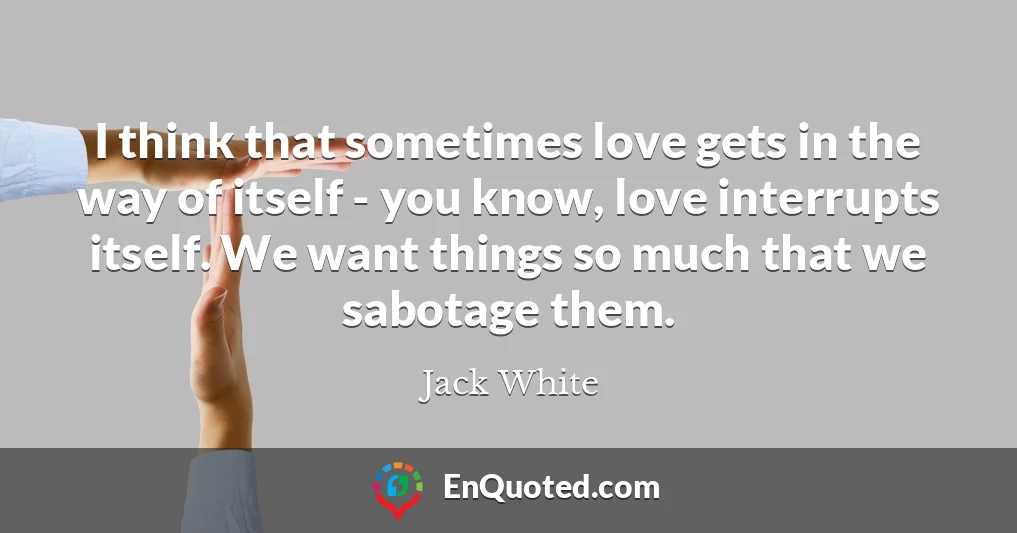 I think that sometimes love gets in the way of itself - you know, love interrupts itself. We want things so much that we sabotage them.