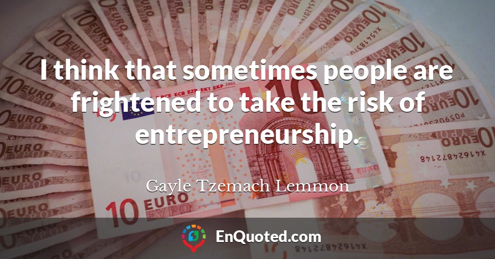 I think that sometimes people are frightened to take the risk of entrepreneurship.