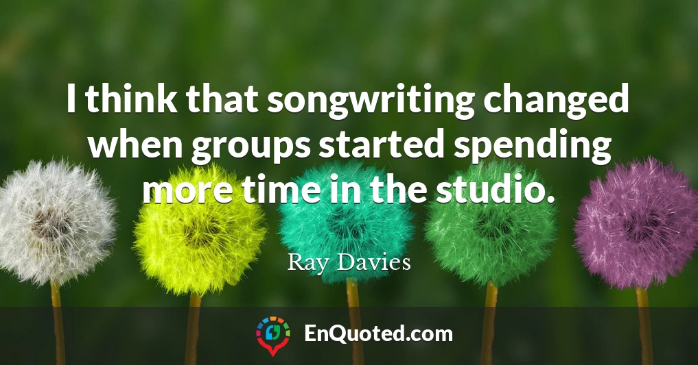 I think that songwriting changed when groups started spending more time in the studio.