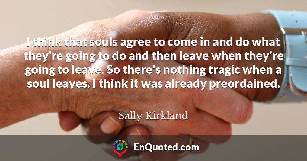 I think that souls agree to come in and do what they're going to do and then leave when they're going to leave. So there's nothing tragic when a soul leaves. I think it was already preordained.
