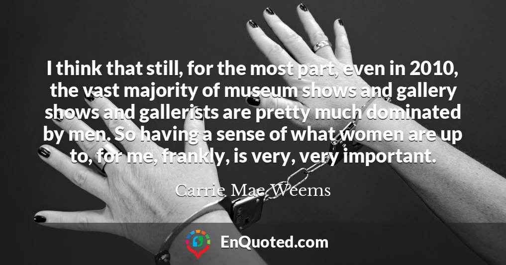 I think that still, for the most part, even in 2010, the vast majority of museum shows and gallery shows and gallerists are pretty much dominated by men. So having a sense of what women are up to, for me, frankly, is very, very important.